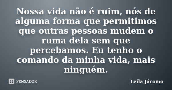 Nossa vida não é ruim, nós de alguma forma que permitimos que outras pessoas mudem o ruma dela sem que percebamos. Eu tenho o comando da minha vida, mais ningué... Frase de Leila Jácomo.