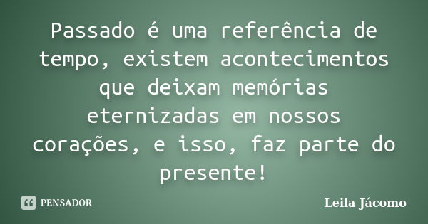 Passado é uma referência de tempo, existem acontecimentos que deixam memórias eternizadas em nossos corações, e isso, faz parte do presente!... Frase de Leila Jácomo.