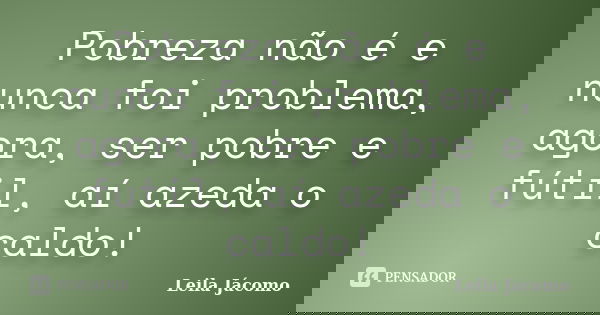 Pobreza não é e nunca foi problema, agora, ser pobre e fútil, aí azeda o caldo!... Frase de Leila Jácomo.