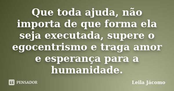 Que toda ajuda, não importa de que forma ela seja executada, supere o egocentrismo e traga amor e esperança para a humanidade.... Frase de Leila Jácomo.