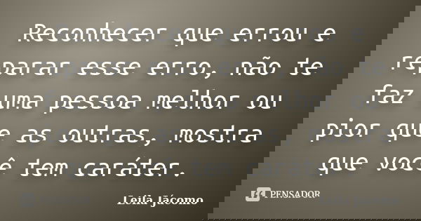 Reconhecer que errou e reparar esse erro, não te faz uma pessoa melhor ou pior que as outras, mostra que você tem caráter.... Frase de Leila Jácomo.