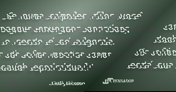 Se numa simples flor você consegue enxergar sorrisos, todo o resto é só alegria. Os olhos da alma mostra como está sua saúde espiritual!... Frase de Leila Jácomo.