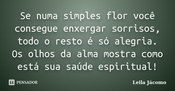 Se numa simples flor você consegue enxergar sorrisos, todo o resto é só alegria. Os olhos da alma mostra como está sua saúde espiritual!... Frase de Leila Jácomo.