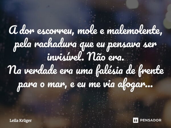 A dor escorreu, mole e malemolente, pela rachadura que eu pensava ser invisível. Não era. Na verdade era uma falésia de frente para o mar, e eu me via afogar...... Frase de Leila Krüger.
