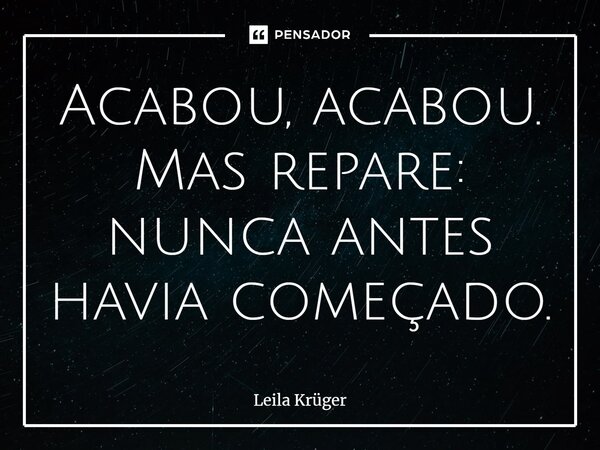 ⁠Acabou, acabou. Mas repare: nunca antes havia começado.... Frase de Leila Krüger.