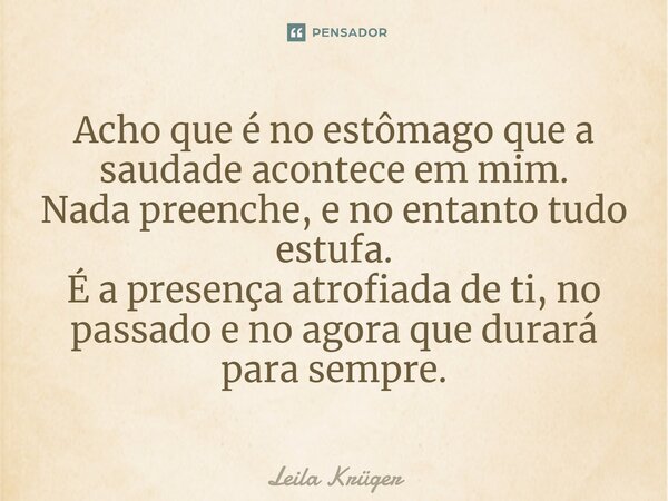 ⁠Acho que é no estômago que a saudade acontece em mim. Nada preenche, e no entanto tudo estufa. É a presença atrofiada de ti, no passado e no agora que durará p... Frase de Leila Krüger.