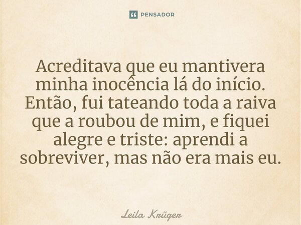 ⁠Acreditava que eu mantivera minha inocência lá do início. Então, fui tateando toda a raiva que a roubou de mim, e fiquei alegre e triste: aprendi a sobreviver,... Frase de Leila Krüger.