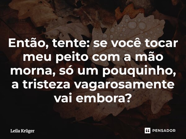 ⁠Então, tente: se você tocar meu peito com a mão morna, só um pouquinho, a tristeza vagarosamente vai embora?... Frase de Leila Krüger.