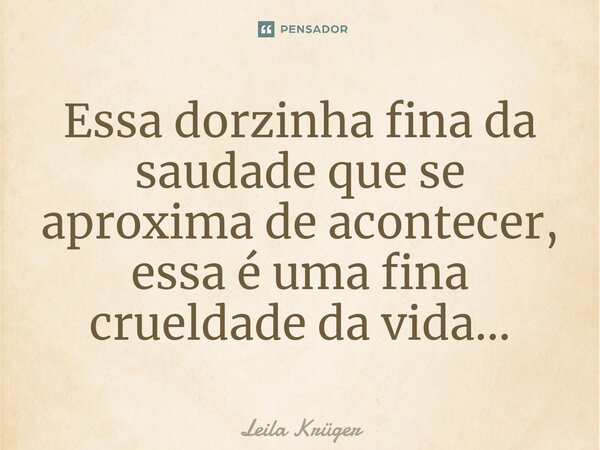 Essa dorzinh⁠a fina da saudade que se aproxima de acontecer, essa é uma fina crueldade da vida...... Frase de Leila Krüger.