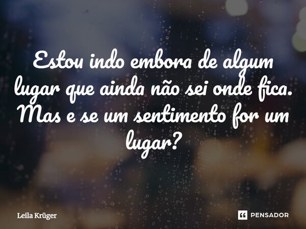 ⁠Estou indo embora de algum lugar que ainda não sei onde fica. Mas e se um sentimento for um lugar?... Frase de Leila Krüger.