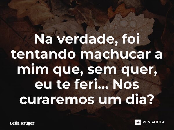 ⁠Na verdade, foi tentando machucar a mim que, sem quer, eu te feri… Nos curaremos um dia?... Frase de Leila Krüger.