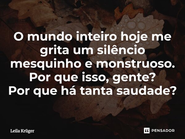 ⁠O mundo inteiro hoje me grita um silêncio mesquinho e monstruoso. Por que isso, gente? Por que há tanta saudade?... Frase de Leila Krüger.