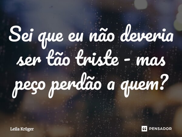 Sei que eu não deveria ser tão triste - mas peço perdão a quem?... Frase de Leila Krüger.