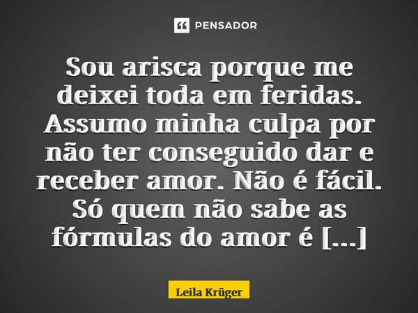 Sou arisca porque me deixei toda em feridas. Assumo minha culpa por não ter conseguido dar e receber amor. Não é fácil. Só quem não sabe as fórmulas do amor é q... Frase de Leila Krüger.