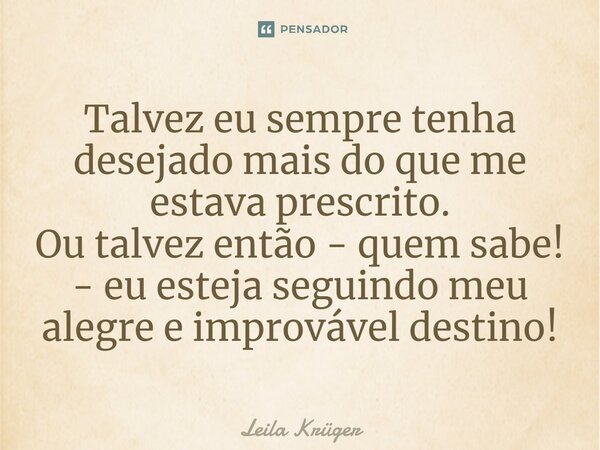 ⁠Talvez eu sempre tenha desejado mais do que me estava prescrito. Ou talvez então - quem sabe! - eu esteja seguindo meu alegre e improvável destino!... Frase de Leila Krüger.