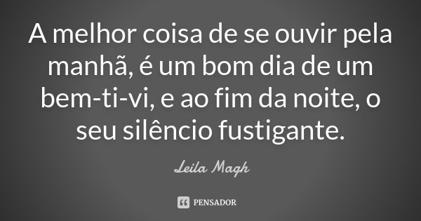 A melhor coisa de se ouvir pela manhã, é um bom dia de um bem-ti-vi, e ao fim da noite, o seu silêncio fustigante.... Frase de Leila Magh.