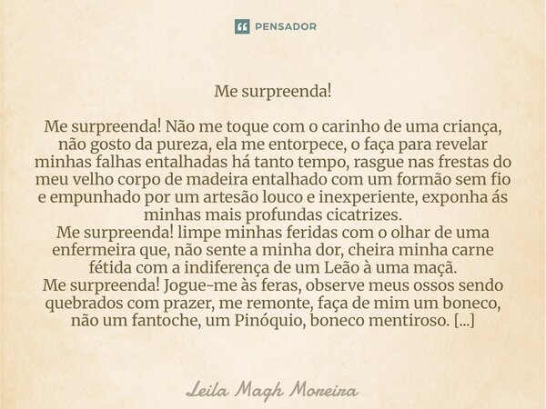 Me surpreenda! Me surpreenda! Não me toque com o carinho de uma criança, não gosto da pureza, ela me entorpece, o faça para revelar minhas falhas entalhadas há... Frase de Leila Magh Moreira.