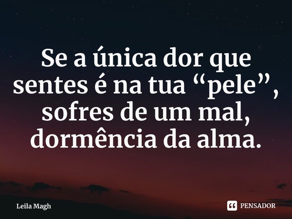⁠Se a única dor que sentes é na tua “pele”, sofres de um mal, dormência da alma.... Frase de Leila Magh.