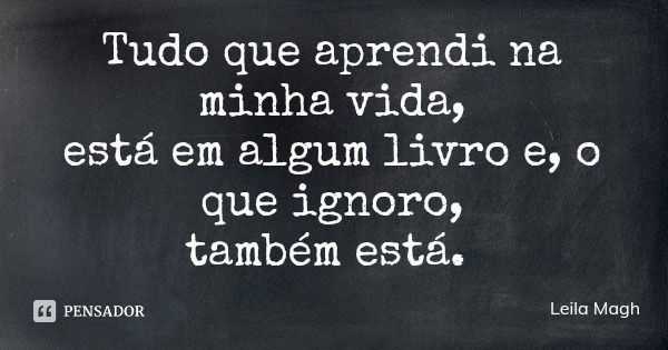 Tudo que aprendi na minha vida,
está em algum livro e, o que ignoro,
também está.... Frase de Leila Magh.