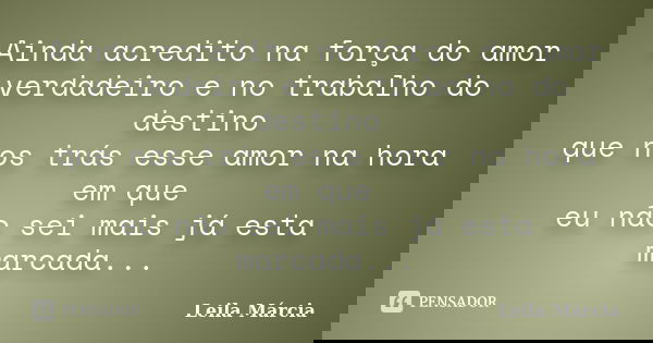 Ainda acredito na força do amor verdadeiro e no trabalho do destino que nos trás esse amor na hora em que eu não sei mais já esta marcada...... Frase de Leila Márcia.