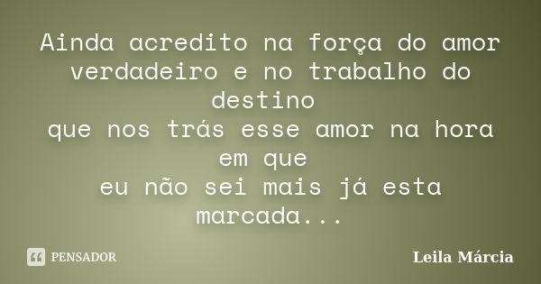 Ainda acredito na força do amor verdadeiro e no trabalho do destino que nos trás esse amor na hora em que eu não sei mais já esta marcada...... Frase de Leila Márcia.