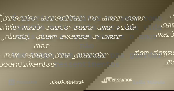 É preciso acreditar no amor como caminho mais curto para uma vida mais justa, quem exerce o amor não tem tempo nem espaço pra guardar ressentimentos... Frase de __Leila Márcia.