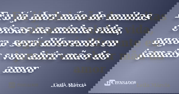 Eu já abri mão de muitas coisas na minha vida, agora será diferente eu jamais vou abrir mão do amor... Frase de Leila Márcia.