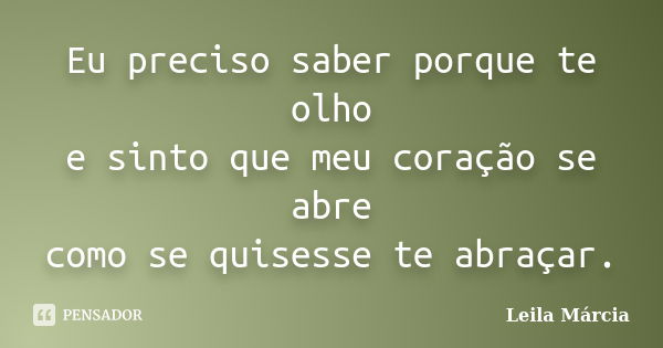 Eu preciso saber porque te olho e sinto que meu coração se abre como se quisesse te abraçar.... Frase de Leila Márcia.