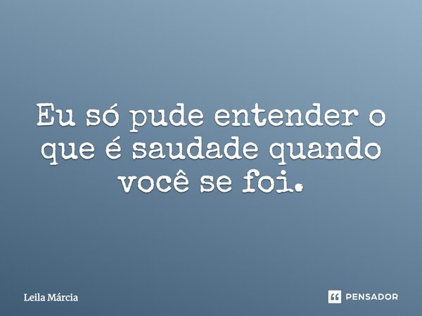 Eu só pude entender o que é saudade quando você se foi.... Frase de Leila Márcia.