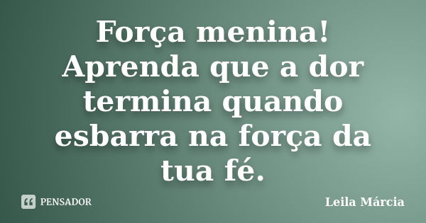 Força menina! Aprenda que a dor termina quando esbarra na força da tua fé.... Frase de Leila Márcia.