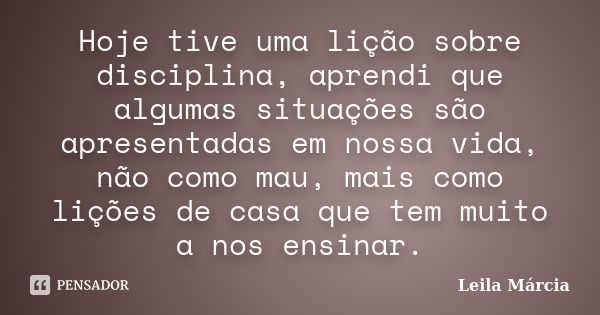 Hoje tive uma lição sobre disciplina, aprendi que algumas situações são apresentadas em nossa vida, não como mau, mais como lições de casa que tem muito a nos e... Frase de Leila Márcia.