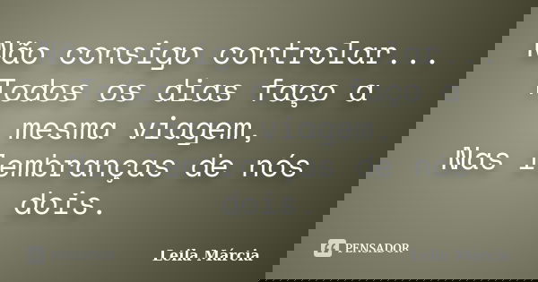 Não consigo controlar... Todos os dias faço a mesma viagem, Nas lembranças de nós dois.... Frase de Leila Márcia.