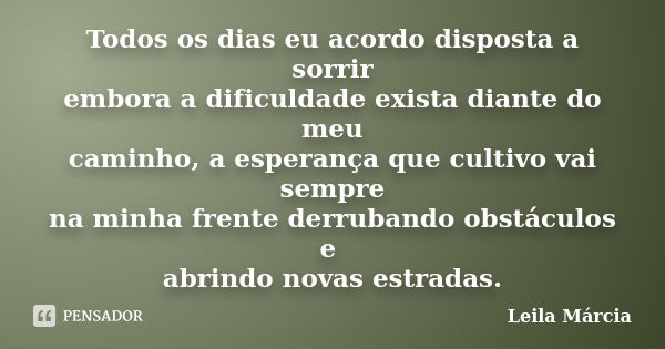 Todos os dias eu acordo disposta a sorrir embora a dificuldade exista diante do meu caminho, a esperança que cultivo vai sempre na minha frente derrubando obstá... Frase de Leila Márcia.