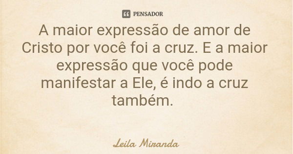 A maior expressão de amor de Cristo por você foi a cruz. E a maior expressão que você pode manifestar a Ele, é indo a cruz também.... Frase de Leila Miranda.