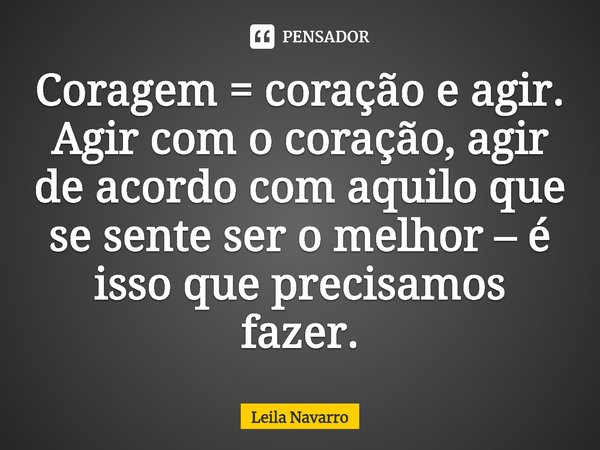 Coragem = coração e agir. Agir com o coração, agir de acordo com aquilo que se sente ser o melhor – é isso que precisamos fazer.... Frase de Leila Navarro.