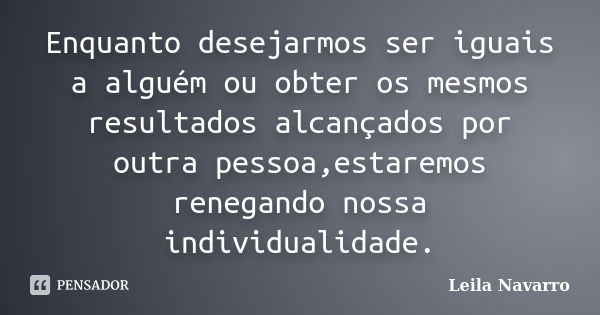 Enquanto desejarmos ser iguais a alguém ou obter os mesmos resultados alcançados por outra pessoa,estaremos renegando nossa individualidade.... Frase de Leila Navarro.