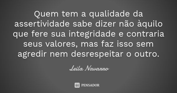 Quem tem a qualidade da assertividade sabe dizer não àquilo que fere sua integridade e contraria seus valores, mas faz isso sem agredir nem desrespeitar o outro... Frase de Leila Navarro.