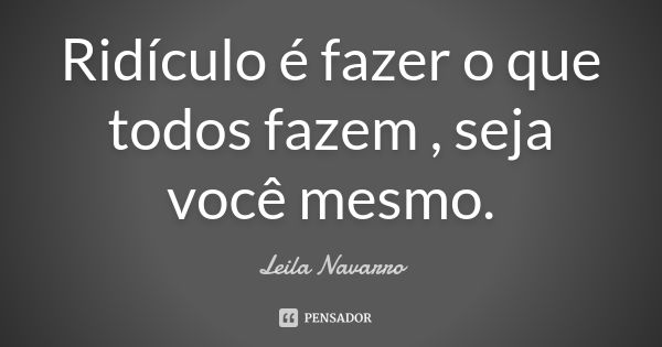 Ridículo é fazer o que todos fazem , seja você mesmo.... Frase de Leila Navarro.