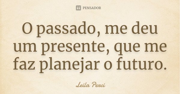 O passado, me deu um presente, que me faz planejar o futuro.... Frase de Leila Perci.