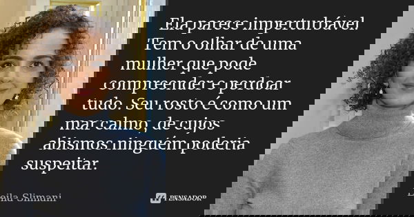 Ela parece imperturbável. Tem o olhar de uma mulher que pode compreender e perdoar tudo. Seu rosto é como um mar calmo, de cujos abismos ninguém poderia suspeit... Frase de Leila Slimani.