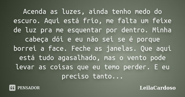 Acenda as luzes, ainda tenho medo do escuro. Aqui está frio, me falta um feixe de luz pra me esquentar por dentro. Minha cabeça dói e eu não sei se é porque bor... Frase de LeilaCardoso.