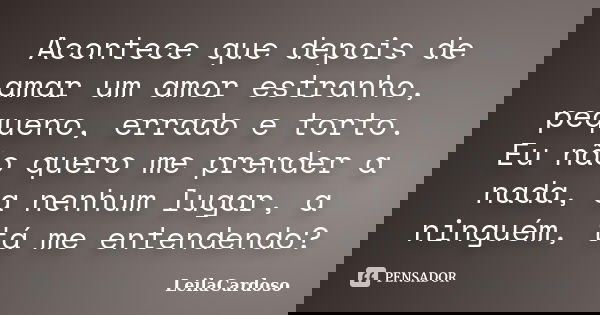 Acontece que depois de amar um amor estranho, pequeno, errado e torto. Eu não quero me prender a nada, a nenhum lugar, a ninguém, tá me entendendo?... Frase de LeilaCardoso.