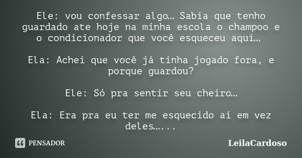 Ele: vou confessar algo… Sabia que tenho guardado ate hoje na minha escola o champoo e o condicionador que você esqueceu aqui… Ela: Achei que você já tinha joga... Frase de LeilaCardoso.