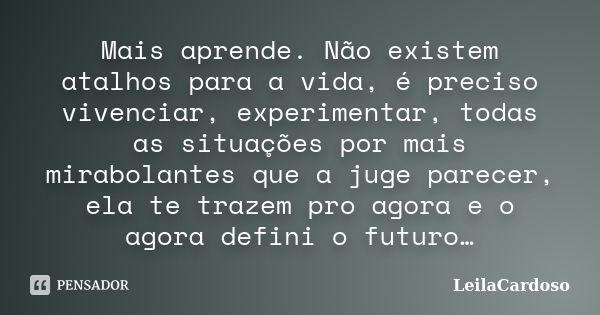 Mais aprende. Não existem atalhos para a vida, é preciso vivenciar, experimentar, todas as situações por mais mirabolantes que a juge parecer, ela te trazem pro... Frase de LeilaCardoso.