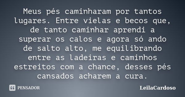 Meus pés caminharam por tantos lugares. Entre vielas e becos que, de tanto caminhar aprendi a superar os calos e agora só ando de salto alto, me equilibrando en... Frase de LeilaCardoso.