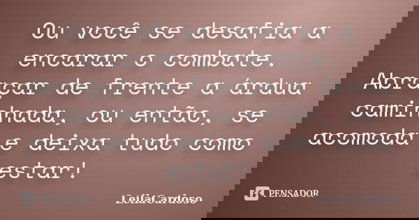 Ou você se desafia a encarar o combate. Abraçar de frente a árdua caminhada, ou então, se acomoda e deixa tudo como estar!... Frase de LeilaCardoso.