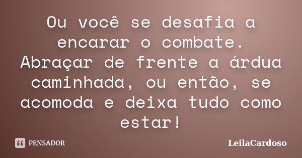 Ou você se desafia a encarar o combate. Abraçar de frente a árdua caminhada, ou então, se acomoda e deixa tudo como estar!... Frase de LeilaCardoso.