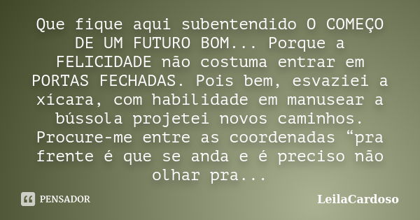 Que fique aqui subentendido O COMEÇO DE UM FUTURO BOM... Porque a FELICIDADE não costuma entrar em PORTAS FECHADAS. Pois bem, esvaziei a xícara, com habilidade ... Frase de LeilaCardoso.