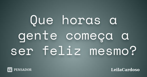 Que horas a gente começa a ser feliz mesmo?... Frase de LeilaCardoso.