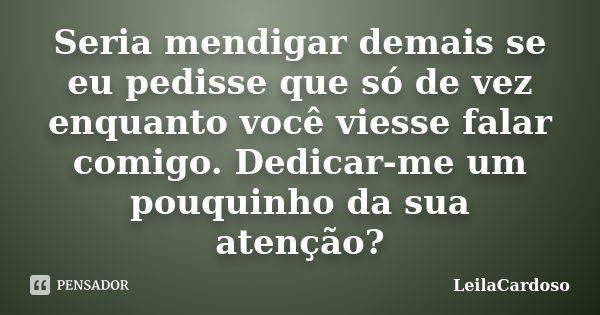 Seria mendigar demais se eu pedisse que só de vez enquanto você viesse falar comigo. Dedicar-me um pouquinho da sua atenção?... Frase de LeilaCardoso.